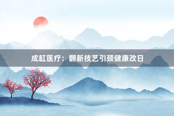 成缸医疗：翻新技艺引颈健康改日